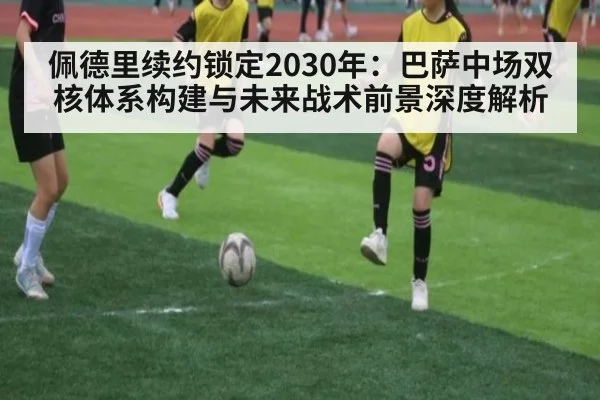 佩德里续约锁定2030年：巴萨中场双核体系构建与未来战术前景深度解析